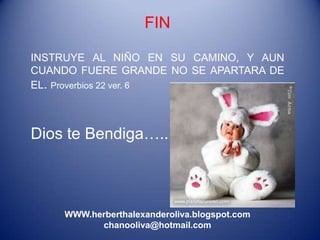 FIN

INSTRUYE AL NIÑO EN SU CAMINO, Y AUN
CUANDO FUERE GRANDE NO SE APARTARA DE
EL. Proverbios 22 ver. 6



Dios te Bendiga…..



    WWW.herberthalexanderoliva.blogspot.com
          chanooliva@hotmail.com
 