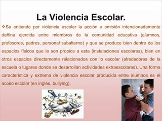 La Violencia Escolar.
Se entiende por violencia escolar la acción u omisión intencionadamente
dañina ejercida entre miembros de la comunidad educativa (alumnos,
profesores, padres, personal subalterno) y que se produce bien dentro de los
espacios físicos que le son propios a esta (instalaciones escolares), bien en
otros espacios directamente relacionados con lo escolar (alrededores de la
escuela o lugares donde se desarrollan actividades extraescolares). Una forma
característica y extrema de violencia escolar producida entre alumnos es el
acoso escolar (en inglés, bullying).
 