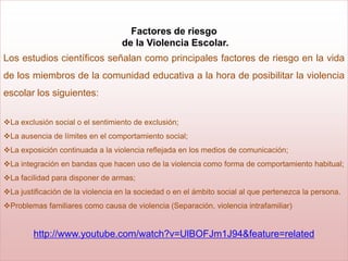 Factores de riesgo
                                   de la Violencia Escolar.
Los estudios científicos señalan como principales factores de riesgo en la vida
de los miembros de la comunidad educativa a la hora de posibilitar la violencia
escolar los siguientes:

La exclusión social o el sentimiento de exclusión;
La ausencia de límites en el comportamiento social;
La exposición continuada a la violencia reflejada en los medios de comunicación;
La integración en bandas que hacen uso de la violencia como forma de comportamiento habitual;
La facilidad para disponer de armas;
La justificación de la violencia en la sociedad o en el ámbito social al que pertenezca la persona.
Problemas familiares como causa de violencia (Separación, violencia intrafamiliar)


        http://www.youtube.com/watch?v=UlBOFJm1J94&feature=related
 
