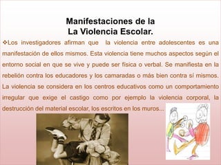 Manifestaciones de la
                        La Violencia Escolar.
Los investigadores afirman que        la violencia entre adolescentes es una
manifestación de ellos mismos. Esta violencia tiene muchos aspectos según el
entorno social en que se vive y puede ser física o verbal. Se manifiesta en la
rebelión contra los educadores y los camaradas o más bien contra sí mismos.
La violencia se considera en los centros educativos como un comportamiento
irregular que exige el castigo como por ejemplo la violencia corporal, la
destrucción del material escolar, los escritos en los muros...
 