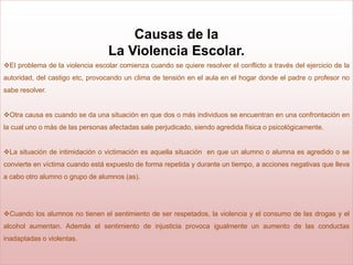 Causas de la
                                  La Violencia Escolar.
El problema de la violencia escolar comienza cuando se quiere resolver el conflicto a través del ejercicio de la
autoridad, del castigo etc, provocando un clima de tensión en el aula en el hogar donde el padre o profesor no
sabe resolver.


Otra causa es cuando se da una situación en que dos o más individuos se encuentran en una confrontación en
la cual uno o más de las personas afectadas sale perjudicado, siendo agredida física o psicológicamente.


La situación de intimidación o victimación es aquella situación en que un alumno o alumna es agredido o se
convierte en víctima cuando está expuesto de forma repetida y durante un tiempo, a acciones negativas que lleva
a cabo otro alumno o grupo de alumnos (as).




Cuando los alumnos no tienen el sentimiento de ser respetados, la violencia y el consumo de las drogas y el
alcohol aumentan. Además el sentimiento de injusticia provoca igualmente un aumento de las conductas
inadaptadas o violentas.
 