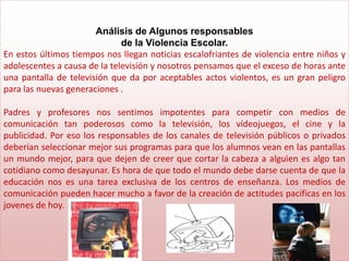 Análisis de Algunos responsables
                              de la Violencia Escolar.
En estos últimos tiempos nos llegan noticias escalofriantes de violencia entre niños y
adolescentes a causa de la televisión y nosotros pensamos que el exceso de horas ante
una pantalla de televisión que da por aceptables actos violentos, es un gran peligro
para las nuevas generaciones .

Padres y profesores nos sentimos impotentes para competir con medios de
comunicación tan poderosos como la televisión, los vídeojuegos, el cine y la
publicidad. Por eso los responsables de los canales de televisión públicos o privados
deberían seleccionar mejor sus programas para que los alumnos vean en las pantallas
un mundo mejor, para que dejen de creer que cortar la cabeza a alguien es algo tan
cotidiano como desayunar. Es hora de que todo el mundo debe darse cuenta de que la
educación nos es una tarea exclusiva de los centros de enseñanza. Los medios de
comunicación pueden hacer mucho a favor de la creación de actitudes pacíficas en los
jovenes de hoy.
 