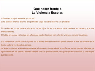 Que hacer frente a
                                        La Violencia Escolar.
1.Enseña a tu hijo a renunciar y a oír "no".
Si no aprende ahora a decir no a lo permitido, luego no sabrá decir no a lo prohibido.


2.La cólera es nociva para la educación de los hijos. La ira nos lleva a decir palabras sin pensar y a actuar
irreflexivamente.
El hablar sin pensar y el actuar sin reflexionar pueden lastimar, herir, ofender y llevar a cometer injusticias.


3.El secreto que un hijo confía al padre o a la madre debe ser como una piedra lanzada al mar. Se esconde en el
fondo, nadie la ve, descubre, conoce.
Un joven comienza a desorientarse desde el momento en que pierde la confianza en sus padres. Mientras los
hijos confíen en los padres, tendrán siempre una luz que los ilumine, una guía que los conduzca y, una brújula
que los oriente.
 