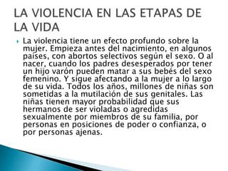 La violencia tiene un efecto profundo sobre la mujer. Empieza antes del nacimiento, en algunos países, con abortos selectivos según el sexo. O al nacer, cuando los padres desesperados por tener un hijo varón pueden matar a sus bebés del sexo femenino. Y sigue afectando a la mujer a lo largo de su vida. Todos los años, millones de niñas son sometidas a la mutilación de sus genitales. Las niñas tienen mayor probabilidad que sus hermanos de ser violadas o agredidas sexualmente por miembros de su familia, por personas en posiciones de poder o confianza, o por personas ajenas.LA VIOLENCIA EN LAS ETAPAS DE LA VIDA