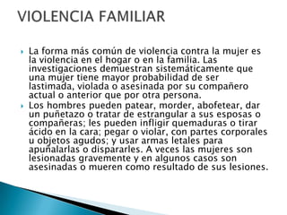 La forma más común de violencia contra la mujer es la violencia en el hogar o en la familia. Las investigaciones demuestran sistemáticamente que una mujer tiene mayor probabilidad de ser lastimada, violada o asesinada por su compañero actual o anterior que por otra persona.Los hombres pueden patear, morder, abofetear, dar un puñetazo o tratar de estrangular a sus esposas o compañeras; les pueden infligir quemaduras o tirar ácido en la cara; pegar o violar, con partes corporales u objetos agudos; y usar armas letales para apuñalarlas o dispararles. A veces las mujeres son lesionadas gravemente y en algunos casos son asesinadas o mueren como resultado de sus lesiones.VIOLENCIA FAMILIAR