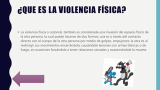 ¿QUE ES LA VIOLENCIA FÍSICA?
• La violencia física o corporal, también es considerada una invasión del espacio físico de
la otra persona, la cual puede hacerse de dos formas: una es a través del contacto
directo con el cuerpo de la otra persona por medio de golpes, empujones; la otra es al
restringir sus movimientos encerrándola, causándole lesiones con armas blancas o de
fuego, en ocasiones forzándola a tener relaciones sexuales y ocasionándole la muerte.
 