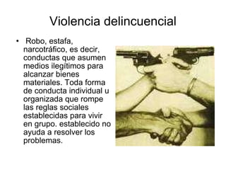 Violencia delincuencial Robo, estafa, narcotráfico, es decir, conductas que asumen medios ilegítimos para alcanzar bienes materiales. Toda forma de conducta individual u organizada que rompe las reglas sociales establecidas para vivir en grupo. establecido no ayuda a resolver los problemas. 