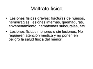Maltrato fisico Lesiones físicas graves: fracturas de huesos, hemorragias, lesiones internas, quemaduras, envenenamiento, hematomas subdurales, etc. Lesiones físicas menores o sin lesiones: No requieren atención médica y no ponen en peligro la salud física del menor. 