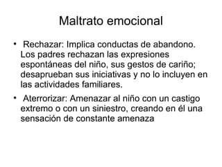 Maltrato emocional Rechazar: Implica conductas de abandono. Los padres rechazan las expresiones espontáneas del niño, sus gestos de cariño; desaprueban sus iniciativas y no lo incluyen en las actividades familiares. Aterrorizar: Amenazar al niño con un castigo extremo o con un siniestro, creando en él una sensación de constante amenaza 