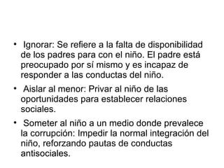 Ignorar: Se refiere a la falta de disponibilidad de los padres para con el niño. El padre está preocupado por sí mismo y es incapaz de responder a las conductas del niño. Aislar al menor: Privar al niño de las oportunidades para establecer relaciones sociales. Someter al niño a un medio donde prevalece la corrupción: Impedir la normal integración del niño, reforzando pautas de conductas antisociales. 
