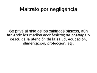 Maltrato por negligencia Se priva al niño de los cuidados básicos, aún teniendo los medios económicos; se posterga o descuida la atención de la salud, educación, alimentación, protección, etc. 