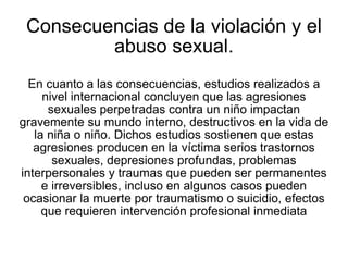 Consecuencias de la violación y el abuso sexual. En cuanto a las consecuencias, estudios realizados a nivel internacional concluyen que las agresiones sexuales perpetradas contra un niño impactan gravemente su mundo interno, destructivos en la vida de la niña o niño. Dichos estudios sostienen que estas agresiones producen en la víctima serios trastornos sexuales, depresiones profundas, problemas interpersonales y traumas que pueden ser permanentes e irreversibles, incluso en algunos casos pueden ocasionar la muerte por traumatismo o suicidio, efectos que requieren intervención profesional inmediata 