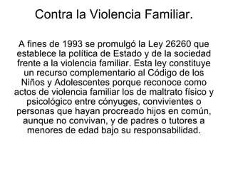 Contra la Violencia Familiar. A fines de 1993 se promulgó la Ley 26260 que establece la política de Estado y de la sociedad frente a la violencia familiar. Esta ley constituye un recurso complementario al Código de los Niños y Adolescentes porque reconoce como actos de violencia familiar los de maltrato físico y psicológico entre cónyuges, convivientes o personas que hayan procreado hijos en común, aunque no convivan, y de padres o tutores a menores de edad bajo su responsabilidad. 