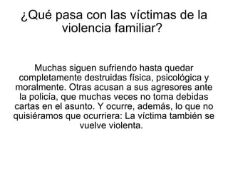¿Qué pasa con las víctimas de la violencia familiar?  Muchas siguen sufriendo hasta quedar completamente destruidas física, psicológica y moralmente. Otras acusan a sus agresores ante la policía, que muchas veces no toma debidas cartas en el asunto. Y ocurre, además, lo que no quisiéramos que ocurriera: La víctima también se vuelve violenta.  