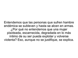 Entendemos que las personas que sufren hambre endémica se subleven y hasta se alcen en armas. ¿Por qué no entendemos que una mujer pisoteada, escarnecida, degradada en lo más íntimo de su ser pueda explotar y volverse violenta? Eso, aunque no se justifique, se explica.  