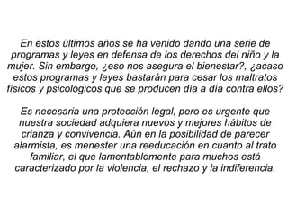 En estos últimos años se ha venido dando una serie de programas y leyes en defensa de los derechos del niño y la mujer. Sin embargo, ¿eso nos asegura el bienestar?, ¿acaso estos programas y leyes bastarán para cesar los maltratos físicos y psicológicos que se producen día a día contra ellos? Es necesaria una protección legal, pero es urgente que nuestra sociedad adquiera nuevos y mejores hábitos de crianza y convivencia. Aún en la posibilidad de parecer alarmista, es menester una reeducación en cuanto al trato familiar, el que lamentablemente para muchos está caracterizado por la violencia, el rechazo y la indiferencia. 