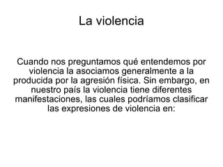 La violencia Cuando nos preguntamos qué entendemos por violencia la asociamos generalmente a la producida por la agresión física. Sin embargo, en nuestro país la violencia tiene diferentes manifestaciones, las cuales podríamos clasificar las expresiones de violencia en: 
