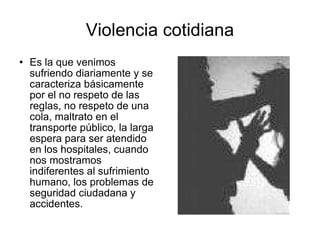Violencia cotidiana Es la que venimos sufriendo diariamente y se caracteriza básicamente por el no respeto de las reglas, no respeto de una cola, maltrato en el transporte público, la larga espera para ser atendido en los hospitales, cuando nos mostramos indiferentes al sufrimiento humano, los problemas de seguridad ciudadana y accidentes. 
