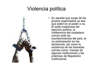 Violencia politica Es aquella que surge de los grupos organizados ya sea que estén en el poder o no. El estilo tradicional del ejercicio político, la indiferencia del ciudadano común ante los acontecimientos del país, la no participación en las decisiones, así como la existencia de las llamadas coimas como: manejo de algunas instituciones y las prácticas de Nepotismo institucional.  