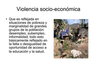 Violencia socio-económica Que es reflejada en situaciones de pobreza y marginalidad de grandes grupos de la población: desempleo, subempleo, informalidad; todo esto básicamente reflejado en la falta o desigualdad de oportunidad de acceso a la educación y la salud . 
