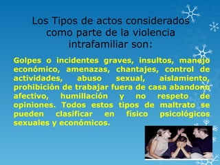 Los Tipos de actos considerados
como parte de la violencia
intrafamiliar son:
Golpes o incidentes graves, insultos, manejo
económico, amenazas, chantajes, control de
actividades, abuso sexual, aislamiento,
prohibición de trabajar fuera de casa abandono
afectivo, humillación y no respeto de
opiniones. Todos estos tipos de maltrato se
pueden clasificar en físico psicológicos
sexuales y económicos.
 