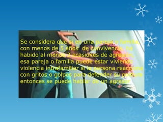 Se considera que si en una pareja o familia,
con menos de 5 años de convivencia, ha
habido al menos 3 ocasiones de agresión,
esa pareja o familia puede estar viviendo
violencia intrafamiliar si la persona reacciona
con gritos o golpes para defender su postura
entonces se puede hablar de un agresor.
 