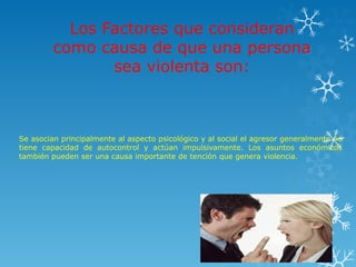 Los Factores que consideran
como causa de que una persona
sea violenta son:
Se asocian principalmente al aspecto psicológico y al social el agresor generalmente no
tiene capacidad de autocontrol y actúan impulsivamente. Los asuntos económicos
también pueden ser una causa importante de tención que genera violencia.
 