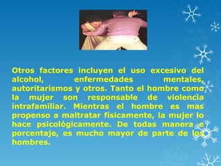 Otros factores incluyen el uso excesivo del
alcohol, enfermedades mentales,
autoritarismos y otros. Tanto el hombre como
la mujer son responsable de violencia
intrafamiliar. Mientras el hombre es mas
propenso a maltratar físicamente, la mujer lo
hace psicológicamente. De todas manera e
porcentaje, es mucho mayor de parte de los
hombres.
 