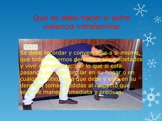 Que se debe hacer si sufre
violencia intrafamiliar
Se debe recordar y convencerse a si misma,
que todos tenemos derecho a ser respetados
y vivir dignamente; por lo que si esta
pasando por algo similar en su hogar o en
cualquier sitio, sepa que debe y esta en su
derecho, tomar medidas al respecto que
sean de manera inmediata y precisas.
 