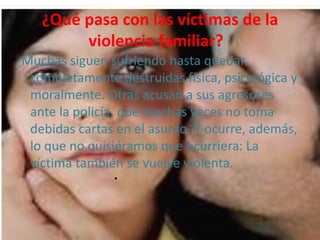 ¿Qué pasa con las víctimas de la
violencia familiar?
Muchas siguen sufriendo hasta quedar
completamente destruidas física, psicológica y
moralmente. Otras acusan a sus agresores
ante la policía, que muchas veces no toma
debidas cartas en el asunto. Y ocurre, además,
lo que no quisiéramos que ocurriera: La
víctima también se vuelve violenta.
•
 