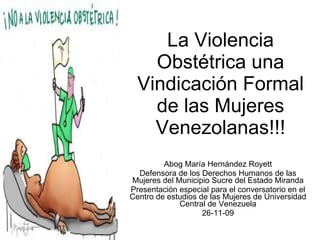 La Violencia Obstétrica una Vindicación Formal de las Mujeres Venezolanas!!! Abog María Hernández Royett Defensora de los Derechos Humanos de las Mujeres del Municipio Sucre del Estado Miranda Presentación especial para el conversatorio en el Centro de estudios de las Mujeres de Universidad Central de Venezuela 26-11-09 