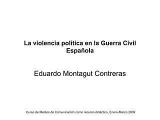 La violencia política en la Guerra Civil
              Española


     Eduardo Montagut Contreras




Curso de Medios de Comunicación como recurso didáctico, Enero-Marzo 2009
 