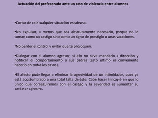 Actuación del profesorado ante un caso de violencia entre alumnos



•Cortar de raíz cualquier situación escabrosa.

•No expulsar, a menos que sea absolutamente necesario, porque no lo
toman como un castigo sino como un signo de prestigio o unas vacaciones.

•No perder el control y evitar que te provoquen.

•Dialogar con el alumno agresor, si ello no sirve mandarlo a dirección y
notificar el comportamiento a sus padres (esto último es conveniente
hacerlo en todos los casos).

•El afecto pude llegar a eliminar la agresividad de un intimidador, pues ya
está acostumbrado a una total falta de éste. Cabe hacer hincapié en que lo
único que conseguiremos con el castigo y la severidad es aumentar su
carácter agresivo.
 