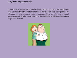 La ayuda de los padres es vital


Es importante contar con la ayuda de los padres, ya que si estos dicen una
cosa y el maestro otra, evidentemente los niños harán caso a sus padres. Por
ello debemos esforzarnos en tener un trato agradable con ellos para conseguir
unos mejores métodos para solucionar los posibles problemas que puedan
surgir en la escuela.
 