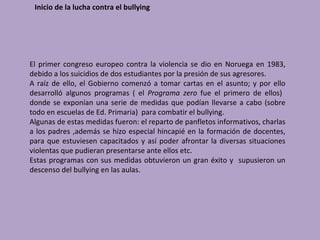 Inicio de la lucha contra el bullying




El primer congreso europeo contra la violencia se dio en Noruega en 1983,
debido a los suicidios de dos estudiantes por la presión de sus agresores.
A raíz de ello, el Gobierno comenzó a tomar cartas en el asunto; y por ello
desarrolló algunos programas ( el Programa zero fue el primero de ellos)
donde se exponían una serie de medidas que podían llevarse a cabo (sobre
todo en escuelas de Ed. Primaria) para combatir el bullying.
Algunas de estas medidas fueron: el reparto de panfletos informativos, charlas
a los padres ,además se hizo especial hincapié en la formación de docentes,
para que estuviesen capacitados y así poder afrontar la diversas situaciones
violentas que pudieran presentarse ante ellos etc.
Estas programas con sus medidas obtuvieron un gran éxito y supusieron un
descenso del bullying en las aulas.
 