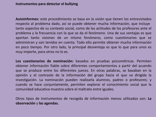 Instrumentos para detectar el bullying


Autoinformes: este procedimiento se basa en la visión que tienen los entrevistados
respecto al problema dado, así se puede obtener mucha información, que incluye
tanto aspectos de su contexto social, como de las actitudes de los profesores ante el
problema y la frecuencia con la que se da el fenómeno. Una de sus ventajas es que
aportan tanto visiones de un mismo fenómeno, como cuestionarios que se
administran y son tenidos en cuenta. Todo ello permite obtener mucha información
en poco tiempo. Por otro lado, la principal desventaja es que lo que para unos es
muy importe, para otros no lo es.

Los cuestionarios de nominación: basados en pruebas psicométricas. Permiten
obtener información fiable sobre diferentes comportamientos a partir del acuerdo
que se produce entre los diferentes jueces. En otras palabras, se basaban en la
opinión y el contraste de la información del grupo hacia el que va dirigida la
investigación. La nominación pueden realizarla alumnos, padres o profesores; y
cuando se hace conjuntamente, permiten explorar el conocimiento social que la
comunidad educativa muestra sobre el maltrato entre iguales.

Otros tipos de instrumentos de recogida de información menos utilizados son: La
observación y las agendas.
 