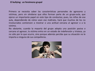 El bullying: un fenómeno grupal


Primero se necesita saber las características personales de agresores y
víctimas, pero sin olvidarse que ellos forman parte de un grupo-aula, que
ejerce un importante papel en este tipo de conductas; pues, los niños de ese
aula, dependiendo de cómo vean ese maltrato, hará que muchos de los no
involucrados comiencen a mostrar o una actitud cercana al agresor o a la
víctima.
No obstante, cuando la mayoría del grupo adopta una posición pasiva o
cercana al agresor, la víctima entra en un estado de indefensión y tristeza, ya
no sólo por lo que ocurre, sino porque además percibe que su situación no le
importa a ninguno de sus compañeros.
 