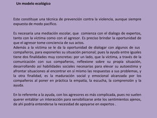 Un modelo ecológico


Este constituye una técnica de prevención contra la violencia, aunque siempre
expuesta de modo pacífico.

Es necesaria una mediación escolar, que comienza con el dialogo de expertos,
tanto con la víctima como con el agresor. Es preciso brindar la oportunidad de
que el agresor tome conciencia de sus actos.
Además a la víctima se le da la oportunidad de dialogar con algunos de sus
compañeros, para exponerles su situación personal; pues la ayuda entre iguales
tiene dos finalidades muy concretas: por un lado, que la víctima, a través de la
comunicación con sus compañeros, reflexione sobre su propia situación,
desarrollando así habilidades sociales necesarias para elevar su autoestima y
afrontar situaciones al encontrar en sí mismo las respuestas a sus problemas, y
la otra finalidad, es la maduración social y emocional alcanzada por los
compañeros al poner en práctica la empatía, la escucha, la comprensión y la
ayuda.

En lo referente a la ayuda, con los agresores es más complicada, pues no suelen
querer entablar un interacción para sensibilizarse ante los sentimientos ajenos,
de ahí podría entenderse la necesidad de apoyarse en expertos .
 
