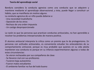 Teoría del aprendizaje social

Bandura considera la conducta agresiva como una conducta que se adquiere y
mantiene mediante el aprendizaje observacional, y ésta, puede llegar a constituir un
hábito, que se manifiesta sin motivo alguno.
La conducta agresiva de un niño puede deberse a:
- Una necesidad insatisfecha
- Oposición de los otros
- Rechazo de una orden impuesta
- Un castigo desproporcionado

La razón es que las personas que practican conductas antisociales, no han aprendido a
resolver los problemas interpersonales de manera positiva.

El alumno antisocial interpreta la crítica como un premio que le da protagonismo. En
personas con actitudes antisociales, es conveniente estudiar los antecedentes de su
comportamiento antisocial, porque es muy probable que quienes en su vida adulta
mantienen esa conducta es porque en su infancia experimentaron algunas o todas de
estas circunstancias:
- Se vieron rechazados por sus compañeros de clase
- Se llevaron mal con sus profesores
- Tuvieron baja autoestima
- Fueron malos estudiantes
- El ambiente familiar no fue del todo bueno
 
