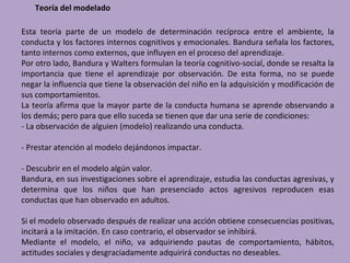 Teoría del modelado

Esta teoría parte de un modelo de determinación recíproca entre el ambiente, la
conducta y los factores internos cognitivos y emocionales. Bandura señala los factores,
tanto internos como externos, que influyen en el proceso del aprendizaje.
Por otro lado, Bandura y Walters formulan la teoría cognitivo-social, donde se resalta la
importancia que tiene el aprendizaje por observación. De esta forma, no se puede
negar la influencia que tiene la observación del niño en la adquisición y modificación de
sus comportamientos.
La teoría afirma que la mayor parte de la conducta humana se aprende observando a
los demás; pero para que ello suceda se tienen que dar una serie de condiciones:
- La observación de alguien (modelo) realizando una conducta.

- Prestar atención al modelo dejándonos impactar.

- Descubrir en el modelo algún valor.
Bandura, en sus investigaciones sobre el aprendizaje, estudia las conductas agresivas, y
determina que los niños que han presenciado actos agresivos reproducen esas
conductas que han observado en adultos.

Si el modelo observado después de realizar una acción obtiene consecuencias positivas,
incitará a la imitación. En caso contrario, el observador se inhibirá.
Mediante el modelo, el niño, va adquiriendo pautas de comportamiento, hábitos,
actitudes sociales y desgraciadamente adquirirá conductas no deseables.
 
