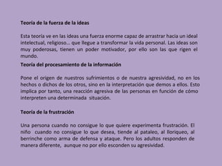 Teoría de la fuerza de la ideas

Esta teoría ve en las ideas una fuerza enorme capaz de arrastrar hacia un ideal
intelectual, religioso… que llegue a transformar la vida personal. Las ideas son
muy poderosas, tienen un poder motivador, por ello son las que rigen el
mundo.
Teoría del procesamiento de la información

Pone el origen de nuestros sufrimientos o de nuestra agresividad, no en los
hechos o dichos de los otros, sino en la interpretación que demos a ellos. Esto
implica por tanto, una reacción agresiva de las personas en función de cómo
interpreten una determinada situación.

Teoría de la frustración

Una persona cuando no consigue lo que quiere experimenta frustración. El
niño cuando no consigue lo que desea, tiende al pataleo, al lloriqueo, al
berrinche como arma de defensa y ataque. Pero los adultos responden de
manera diferente, aunque no por ello esconden su agresividad.
 