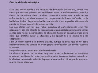 Caso de violencia psicológica


Este caso corresponde a un instituto de Educación Secundaria, donde una
chica que cursaba primero de bachillerato tuvo un enfrentamiento con dos
chicas de su misma clase. La chica comenzó a notar que, a raíz de ese
enfrentamiento, su clase empezó a comportarse de forma anómala; no le
hablaban, incluso llegaban a hablar mal de ella a sus espaldas, dándose ella
cuenta en todo momento de lo que sucedía.
Las dos chicas con las que había sucedido el enfrentamiento eran “las
populares”, por ello el resto de los alumnos se comportaban de manera similar
a ellas para no ser despreciados; no obstante, había un pequeño grupo de la
clase que prefería evitar la situación y no apoyar ni a la chicha ni a las
“populares”.
Sólo un chico apoyó a la alumna aislada, aunque le decía que él no podía
hablarle demasiado porque los de su grupo se enfadarían con él y le sucedería
lo mismo.
Los profesores no mostraron el mínimo interés.
La alumna a pesar de sentirse muy sola y de replantearse en continuas
ocasiones cambiarse de centro, aprendió a evitar los comentarios y que ello no
le afectara demasiado; además llegaron al centro dos chicas que le apoyaron
mucho con su situación.
 