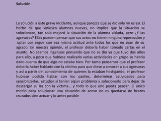 Solución



La solución a este grave incidente, aunque parezca que se dio sola no es así. El
hecho de que viniesen alumnas nuevas, no implica que la situación se
solucionase, tan solo mejoró la situación de la alumna aislada, pero ¿Y las
agresoras? Ellas pueden pensar que sus actos no tienen ninguna repercusión y
 optar por seguir con esa misma actitud ante todos los que no sean de su
agrado. En nuestra opinión, el profesor debería haber tomado cartas en el
asunto. No seamos ingenuos pensando que no se dio ya que tuvo dos años
para ello, a poco que hubiese realizado varias actividades en grupo se habría
dado cuenta de que algo no estaba bien. Por tanto pensamos que el profesor
debería haber hablado con la víctima para que diese a conocer a sus agresoras
y así a partir del conocimiento de quienes la estaban hostigando, el profesor
hubiese podido hablar con los padres, determinar actividades para
sensibilizarlas, estudiar si tenían algún problema y solucionarlo para dejar de
descargar su ira con la víctima… y todo lo que uno pueda pensar. El único
medio para solucionar una situación de acoso no es quedarse de brazos
cruzados sino actuar y lo antes posible
 