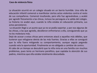 Caso de violencia física


La situación ocurrió en un colegio situado en un barrio humilde. Una niña de
educación infantil comenzó a manifestar ciertos actos violentos contra el resto
de sus compañeras. Comenzó insultando, pero ello fue agravándose, y acabó
por agredir físicamente a las chicas, incluso las perseguía a la salida del colegio.
La historia no acabó aquí, cuando la niña estaba en educación primaria, sus
actos persistieron.
 La situación llegó a un punto que ya no se podía soportar, y por eso algunas de
las chicas, a las que agredía, decidieron enfrentarse a ella, consiguiendo que ya
no les molestara más.
Dejó de acosar a estas chicas pero entonces atacó a aquellas más débiles, que
tuvieron que refugiarse detrás de las más fuertes. Gracias a ellas se consiguió
que la niña fuera mitigando su comportamiento, aunque seguía pegando
cuando veía la oportunidad. Finalmente se vio obligada a cambiar de centro.
Al cabo de un tiempo se descubrió que la niña vivía en una familia con muchos
problemas, pues tenía un hermano paralítico, que captaba la atención de sus
padres, mientras que ella estaba totalmente descuidada.
 