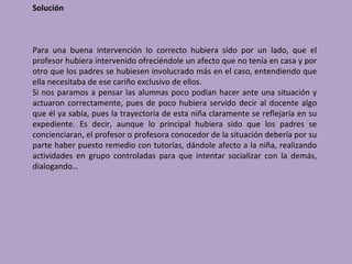 Solución



Para una buena intervención lo correcto hubiera sido por un lado, que el
profesor hubiera intervenido ofreciéndole un afecto que no tenía en casa y por
otro que los padres se hubiesen involucrado más en el caso, entendiendo que
ella necesitaba de ese cariño exclusivo de ellos.
Si nos paramos a pensar las alumnas poco podían hacer ante una situación y
actuaron correctamente, pues de poco hubiera servido decir al docente algo
que él ya sabía, pues la trayectoria de esta niña claramente se reflejaría en su
expediente. Es decir, aunque lo principal hubiera sido que los padres se
concienciaran, el profesor o profesora conocedor de la situación debería por su
parte haber puesto remedio con tutorías, dándole afecto a la niña, realizando
actividades en grupo controladas para que intentar socializar con la demás,
dialogando…
 