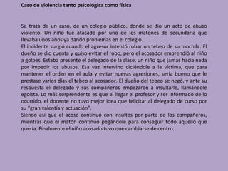 Caso de violencia tanto psicológica como física


Se trata de un caso, de un colegio público, donde se dio un acto de abuso
violento. Un niño fue atacado por uno de los matones de secundaria que
llevaba unos años ya dando problemas en el colegio.
El incidente surgió cuando el agresor intentó robar un tebeo de su mochila. El
dueño se dio cuenta y quiso evitar el robo, pero el acosador emprendió al niño
a golpes. Estaba presente el delegado de la clase, un niño que jamás hacia nada
por impedir los abusos. Esa vez intervino diciéndole a la víctima, que para
mantener el orden en el aula y evitar nuevas agresiones, sería bueno que le
prestase varios días el tebeo al acosador. El dueño del tebeo se negó, y ante su
respuesta el delegado y sus compañeros empezaron a insultarle, llamándole
egoísta. Lo más sorprendente es que al llegar el profesor y ser informado de lo
ocurrido, el docente no tuvo mejor idea que felicitar al delegado de curso por
su “gran valentía y actuación”.
Siendo así que el acoso continuó con insultos por parte de los compañeros,
mientras que el matón continúo pegándole para conseguir todo aquello que
quería. Finalmente el niño acosado tuvo que cambiarse de centro.
 