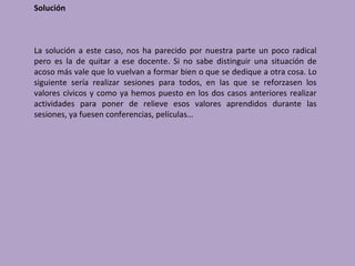 Solución



La solución a este caso, nos ha parecido por nuestra parte un poco radical
pero es la de quitar a ese docente. Si no sabe distinguir una situación de
acoso más vale que lo vuelvan a formar bien o que se dedique a otra cosa. Lo
siguiente sería realizar sesiones para todos, en las que se reforzasen los
valores cívicos y como ya hemos puesto en los dos casos anteriores realizar
actividades para poner de relieve esos valores aprendidos durante las
sesiones, ya fuesen conferencias, películas…
 