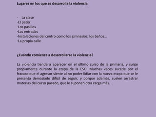 Lugares en los que se desarrolla la violencia


- La clase
-El patio
-Los pasillos
-Las entradas
-Instalaciones del centro como los gimnasios, los baños…
-La propia calle


¿Cuándo comienza a desarrollarse la violencia?

La violencia tiende a aparecer en el último curso de la primaria, y surge
propiamente durante la etapa de la ESO. Muchas veces sucede por el
fracaso que el agresor siente al no poder lidiar con la nueva etapa que se le
presenta demasiado difícil de seguir, y porque además, suelen arrastrar
materias del curso pasado, que le suponen otra carga más.
 
