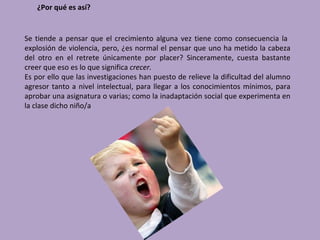 ¿Por qué es así?


Se tiende a pensar que el crecimiento alguna vez tiene como consecuencia la
explosión de violencia, pero, ¿es normal el pensar que uno ha metido la cabeza
del otro en el retrete únicamente por placer? Sinceramente, cuesta bastante
creer que eso es lo que significa crecer.
Es por ello que las investigaciones han puesto de relieve la dificultad del alumno
agresor tanto a nivel intelectual, para llegar a los conocimientos mínimos, para
aprobar una asignatura o varias; como la inadaptación social que experimenta en
la clase dicho niño/a
 