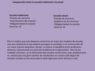 Comparación entre la escuela tradicional y la actual




  Escuela tradicional:                         Escuela actual:
  •Estudio de memoria                          •Estudio de memoria
  •Autoritarismo del maestro                   •Gobierno de los alumnos
  •Obligatoriedad de estudio                   •Obligatoriedad de estudio
  hasta los 14.                                hasta los 16.




Ello no implica que solo debamos centrarnos en estos dos modelos de escuela;
sino que realmente lo que debería perseguir la sociedad, es la construcción de
un nuevo sistema educativo, donde se mejore el equilibrio entre profesores-
alumnos, solucionando así parte del problema de la agresividad . Otra de las
medidas correctas , es la eliminación del estudio memorístico, pues posiblemente
se evitaría que una gran número de estudiantes en nuestro país dejase de
estudiar cuando ya han alcanzado la edad legal para tener derecho a ello.
 